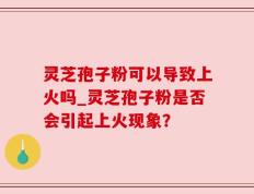 灵芝孢子粉可以导致上火吗_灵芝孢子粉是否会引起上火现象？