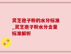 灵芝孢子粉的水分标准_灵芝孢子粉水分含量标准解析
