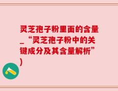 灵芝孢子粉里面的含量_“灵芝孢子粉中的关键成分及其含量解析”)