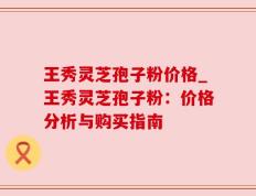 王秀灵芝孢子粉价格_王秀灵芝孢子粉：价格分析与购买指南