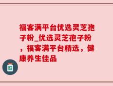 福客满平台优选灵芝孢子粉_优选灵芝孢子粉，福客满平台精选，健康养生佳品
