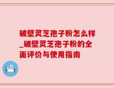破壁灵芝孢子粉怎么样_破壁灵芝孢子粉的全面评价与使用指南