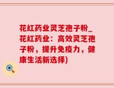 花红药业灵芝孢子粉_花红药业：高效灵芝孢子粉，提升免疫力，健康生活新选择)