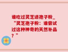 谁吃过灵芝进孢子粉_“灵芝孢子粉：谁尝试过这种神奇的天然补品？”