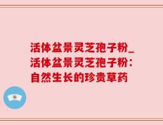 活体盆景灵芝孢子粉_活体盆景灵芝孢子粉：自然生长的珍贵草药