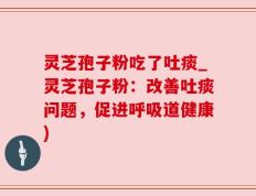 灵芝孢子粉吃了吐痰_灵芝孢子粉：改善吐痰问题，促进呼吸道健康)