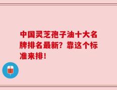 中国灵芝孢子油十大名牌排名最新？靠这个标准来排！