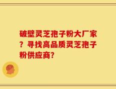 破壁灵芝孢子粉大厂家？寻找高品质灵芝孢子粉供应商？