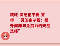 我吃 灵芝孢子粉 觉得_“灵芝孢子粉：提升健康与免疫力的天然选择”