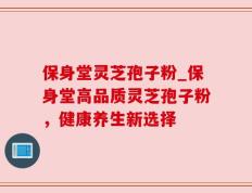 保身堂灵芝孢子粉_保身堂高品质灵芝孢子粉，健康养生新选择