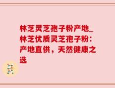 林芝灵芝孢子粉产地_林芝优质灵芝孢子粉：产地直供，天然健康之选