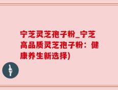 宁芝灵芝孢子粉_宁芝高品质灵芝孢子粉：健康养生新选择)