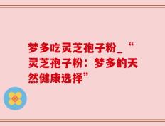 梦多吃灵芝孢子粉_“灵芝孢子粉：梦多的天然健康选择”