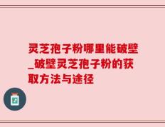 灵芝孢子粉哪里能破壁_破壁灵芝孢子粉的获取方法与途径