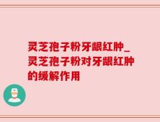 灵芝孢子粉牙龈红肿_灵芝孢子粉对牙龈红肿的缓解作用