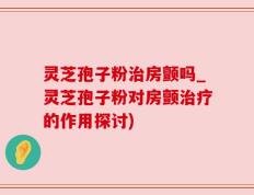 灵芝孢子粉治房颤吗_灵芝孢子粉对房颤治疗的作用探讨)