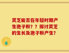 灵芝能否在年轻时期产生孢子粉？？探讨灵芝的生长及孢子粉产生？