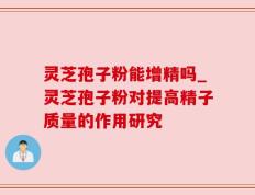 灵芝孢子粉能增精吗_灵芝孢子粉对提高精子质量的作用研究