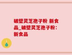 破壁灵芝孢子粉 新食品_破壁灵芝孢子粉：新食品