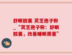 舒眠胶囊 灵芝孢子粉_“灵芝孢子粉：舒眠胶囊，改善睡眠质量”