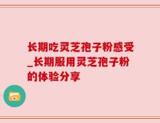 长期吃灵芝孢子粉感受_长期服用灵芝孢子粉的体验分享
