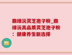 鼎绿沅灵芝孢子粉_鼎绿沅高品质灵芝孢子粉：健康养生新选择