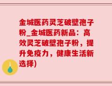 金城医药灵芝破壁孢子粉_金城医药新品：高效灵芝破壁孢子粉，提升免疫力，健康生活新选择)