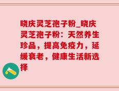晓庆灵芝孢子粉_晓庆灵芝孢子粉：天然养生珍品，提高免疫力，延缓衰老，健康生活新选择
