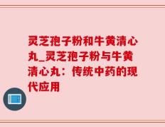 灵芝孢子粉和牛黄清心丸_灵芝孢子粉与牛黄清心丸：传统中药的现代应用