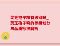 灵芝孢子粉有级别吗_灵芝孢子粉的等级划分与品质标准解析