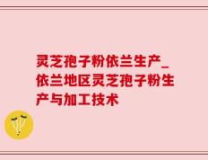 灵芝孢子粉依兰生产_依兰地区灵芝孢子粉生产与加工技术