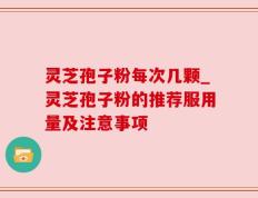 灵芝孢子粉每次几颗_灵芝孢子粉的推荐服用量及注意事项