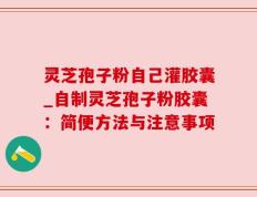 灵芝孢子粉自己灌胶囊_自制灵芝孢子粉胶囊：简便方法与注意事项