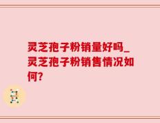 灵芝孢子粉销量好吗_灵芝孢子粉销售情况如何？