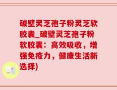 破壁灵芝孢子粉灵芝软胶囊_破壁灵芝孢子粉软胶囊：高效吸收，增强免疫力，健康生活新选择)