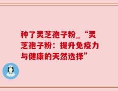 种了灵芝孢子粉_“灵芝孢子粉：提升免疫力与健康的天然选择”