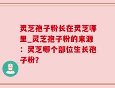 灵芝孢子粉长在灵芝哪里_灵芝孢子粉的来源：灵芝哪个部位生长孢子粉？