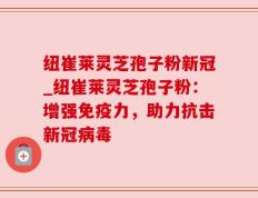 纽崔莱灵芝孢子粉新冠_纽崔莱灵芝孢子粉：增强免疫力，助力抗击新冠病毒