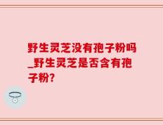 野生灵芝没有孢子粉吗_野生灵芝是否含有孢子粉？