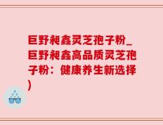 巨野昶鑫灵芝孢子粉_巨野昶鑫高品质灵芝孢子粉：健康养生新选择)