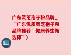 广东灵芝孢子粉品牌_“广东优质灵芝孢子粉品牌推荐：健康养生新选择”)