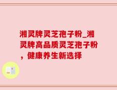 湘灵牌灵芝孢子粉_湘灵牌高品质灵芝孢子粉，健康养生新选择
