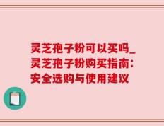 灵芝孢子粉可以买吗_灵芝孢子粉购买指南：安全选购与使用建议