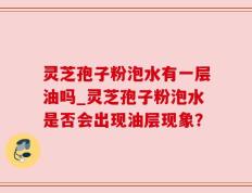 灵芝孢子粉泡水有一层油吗_灵芝孢子粉泡水是否会出现油层现象？
