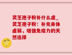 灵芝孢子粉补什么虚_灵芝孢子粉：补充身体虚弱，增强免疫力的天然选择