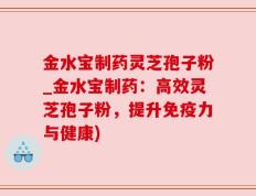 金水宝制药灵芝孢子粉_金水宝制药：高效灵芝孢子粉，提升免疫力与健康)