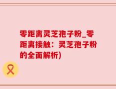 零距离灵芝孢子粉_零距离接触：灵芝孢子粉的全面解析)