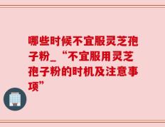 哪些时候不宜服灵芝孢子粉_“不宜服用灵芝孢子粉的时机及注意事项”