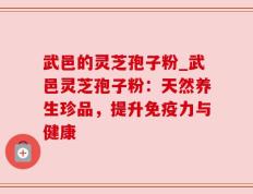 武邑的灵芝孢子粉_武邑灵芝孢子粉：天然养生珍品，提升免疫力与健康