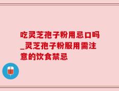 吃灵芝孢子粉用忌口吗_灵芝孢子粉服用需注意的饮食禁忌